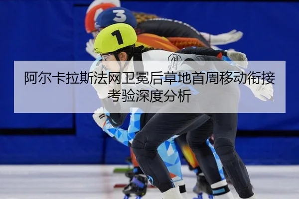 阿尔卡拉斯法网卫冕后草地首周移动衔接考验深度分析 - leyu